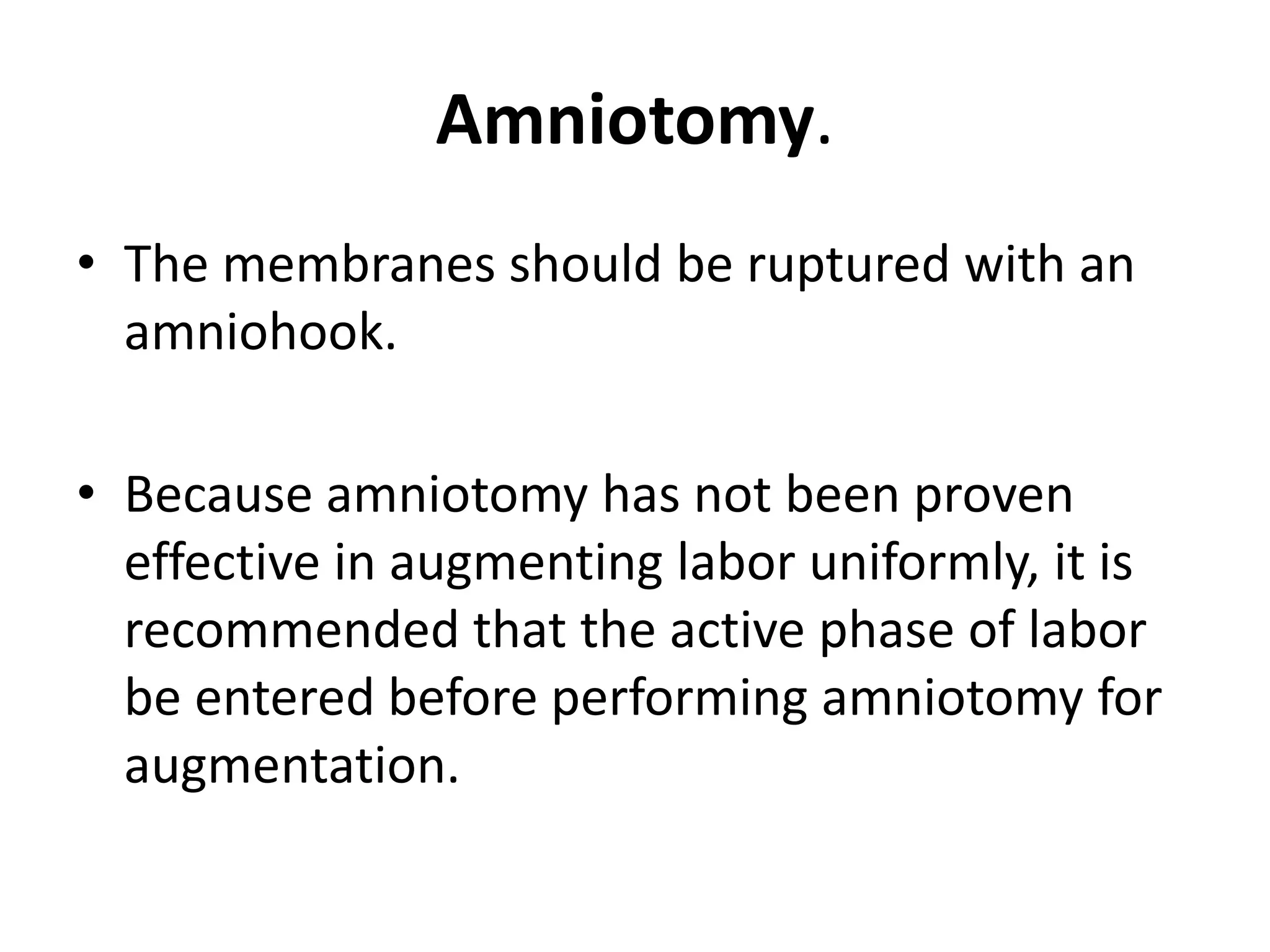 Amniotomy.
• The membranes should be ruptured with an
amniohook.
• Because amniotomy has not been proven
effective in augmenting labor uniformly, it is
recommended that the active phase of labor
be entered before performing amniotomy for
augmentation.
 