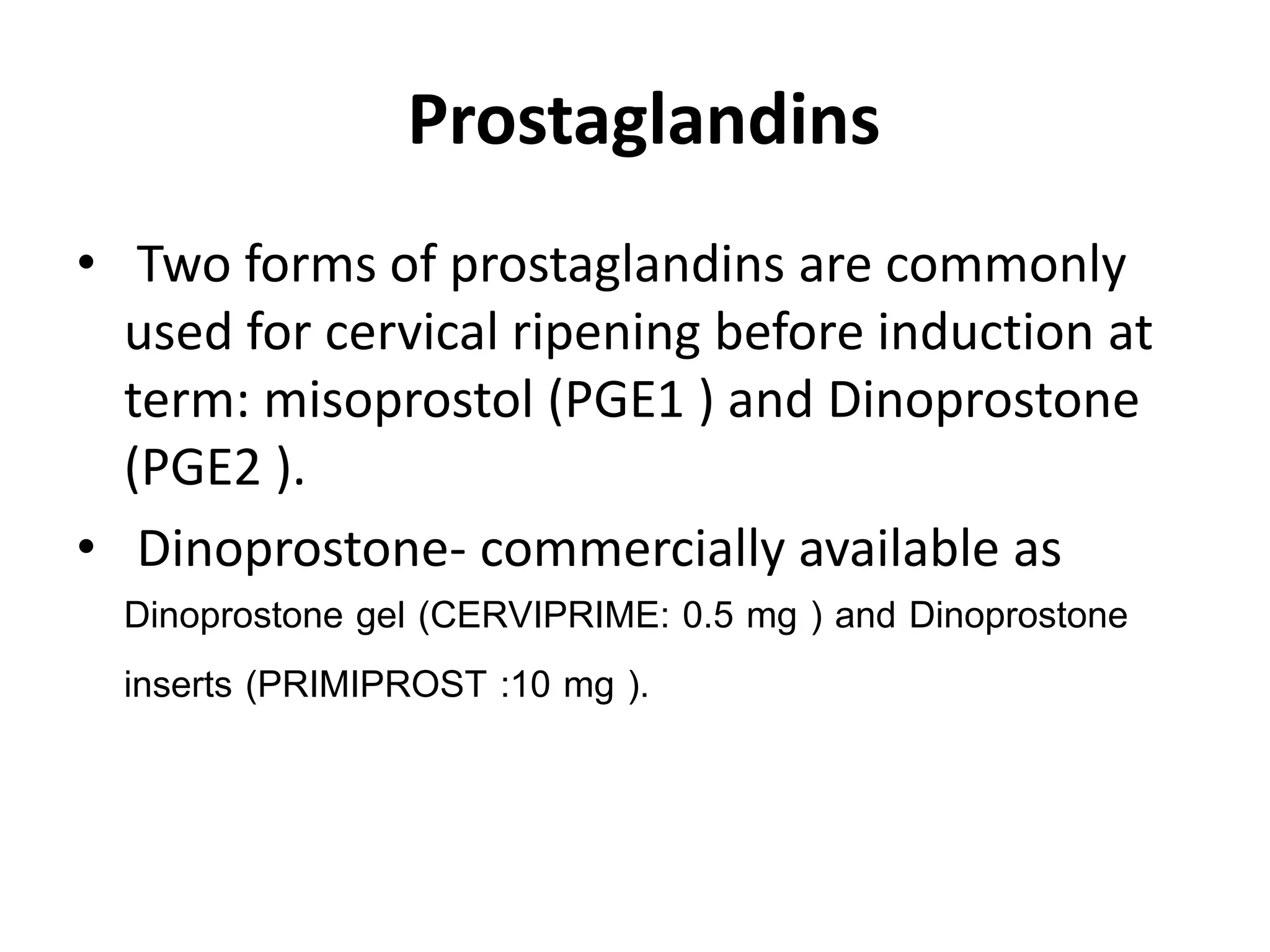 Prostaglandins
• Two forms of prostaglandins are commonly
used for cervical ripening before induction at
term: misoprostol (PGE1 ) and Dinoprostone
(PGE2 ).
• Dinoprostone- commercially available as
Dinoprostone gel (CERVIPRIME: 0.5 mg ) and Dinoprostone
inserts (PRIMIPROST :10 mg ).
 