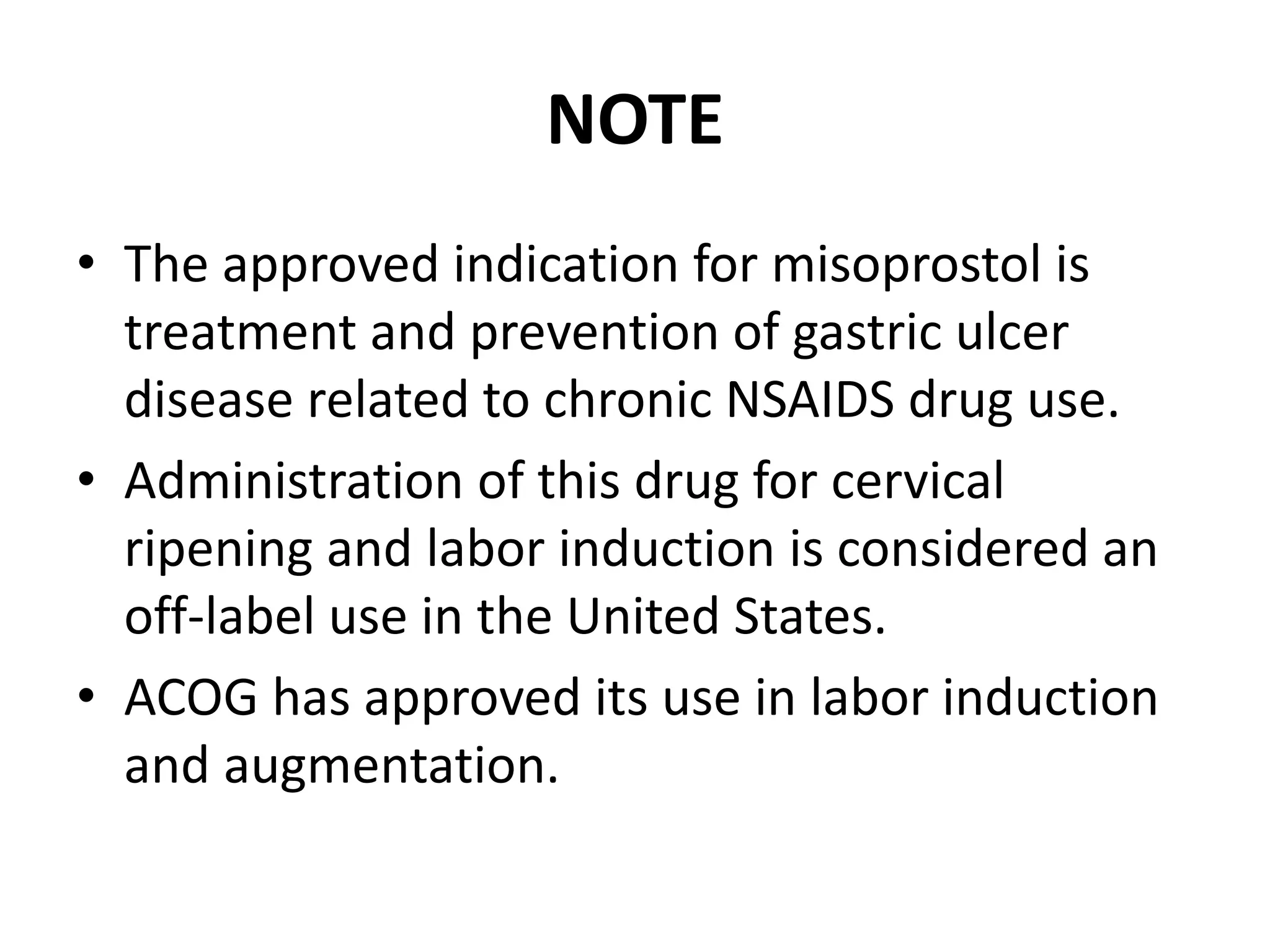 NOTE
• The approved indication for misoprostol is
treatment and prevention of gastric ulcer
disease related to chronic NSAIDS drug use.
• Administration of this drug for cervical
ripening and labor induction is considered an
off-label use in the United States.
• ACOG has approved its use in labor induction
and augmentation.
 