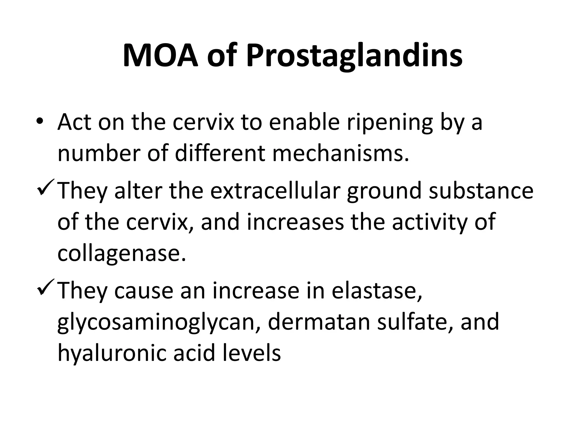 MOA of Prostaglandins
• Act on the cervix to enable ripening by a
number of different mechanisms.
They alter the extracellular ground substance
of the cervix, and increases the activity of
collagenase.
They cause an increase in elastase,
glycosaminoglycan, dermatan sulfate, and
hyaluronic acid levels
 