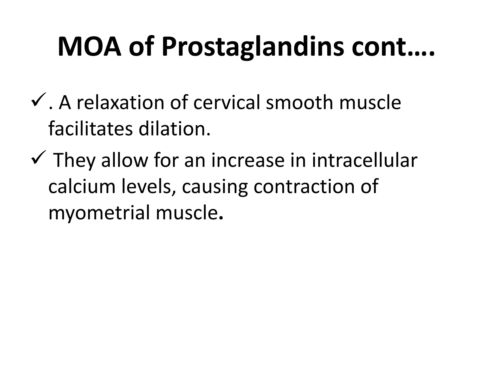 MOA of Prostaglandins cont….
. A relaxation of cervical smooth muscle
facilitates dilation.
 They allow for an increase in intracellular
calcium levels, causing contraction of
myometrial muscle.
 