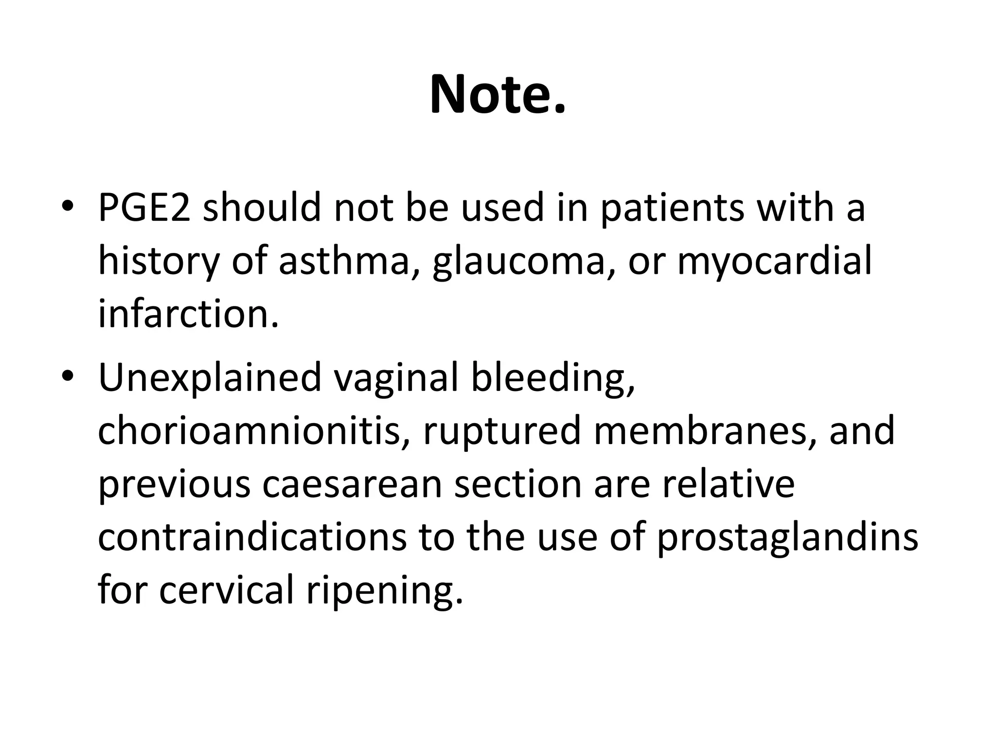 Note.
• PGE2 should not be used in patients with a
history of asthma, glaucoma, or myocardial
infarction.
• Unexplained vaginal bleeding,
chorioamnionitis, ruptured membranes, and
previous caesarean section are relative
contraindications to the use of prostaglandins
for cervical ripening.
 
