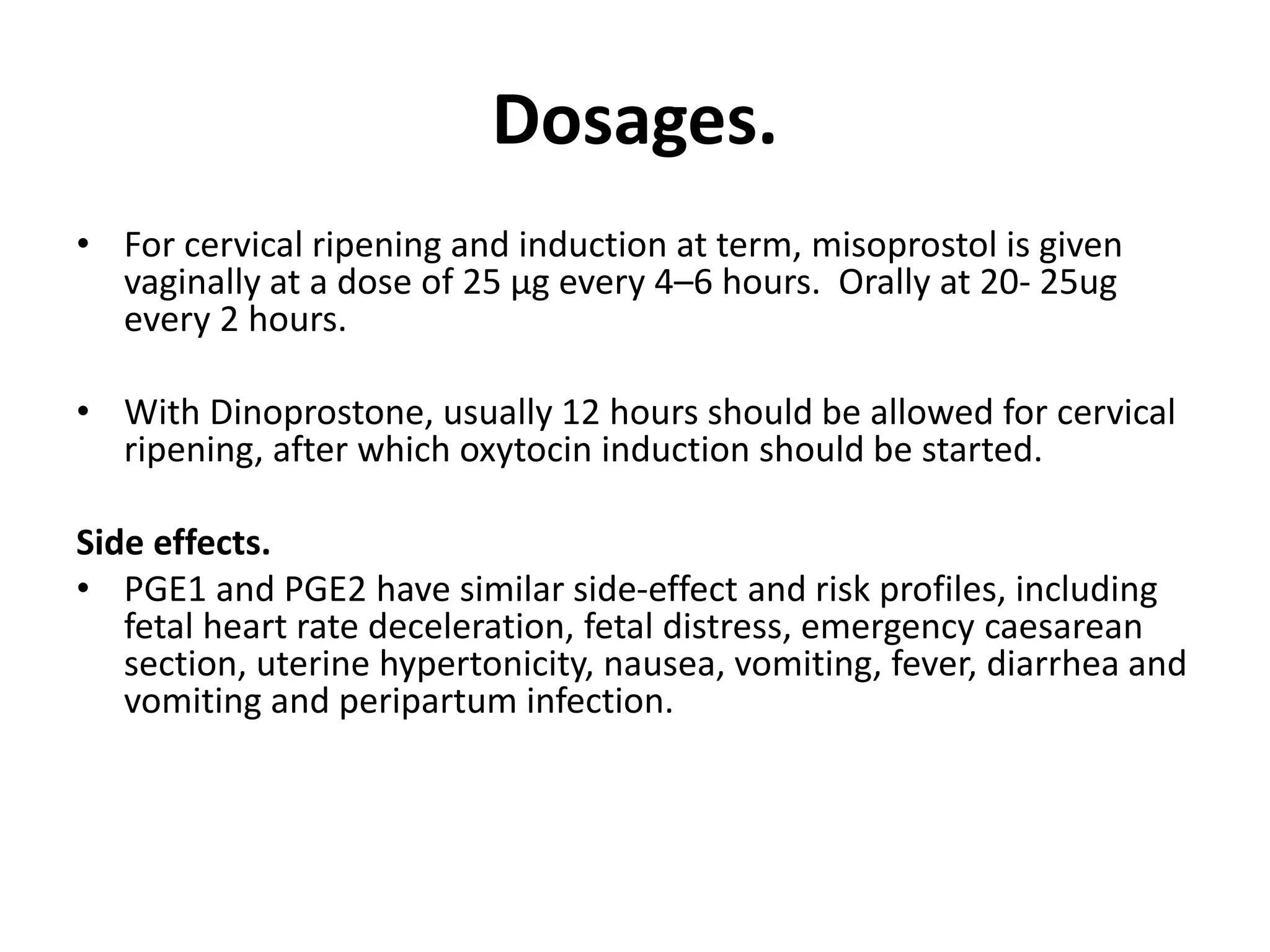 Dosages.
• For cervical ripening and induction at term, misoprostol is given
vaginally at a dose of 25 μg every 4–6 hours. Orally at 20- 25ug
every 2 hours.
• With Dinoprostone, usually 12 hours should be allowed for cervical
ripening, after which oxytocin induction should be started.
Side effects.
• PGE1 and PGE2 have similar side-effect and risk profiles, including
fetal heart rate deceleration, fetal distress, emergency caesarean
section, uterine hypertonicity, nausea, vomiting, fever, diarrhea and
vomiting and peripartum infection.
 