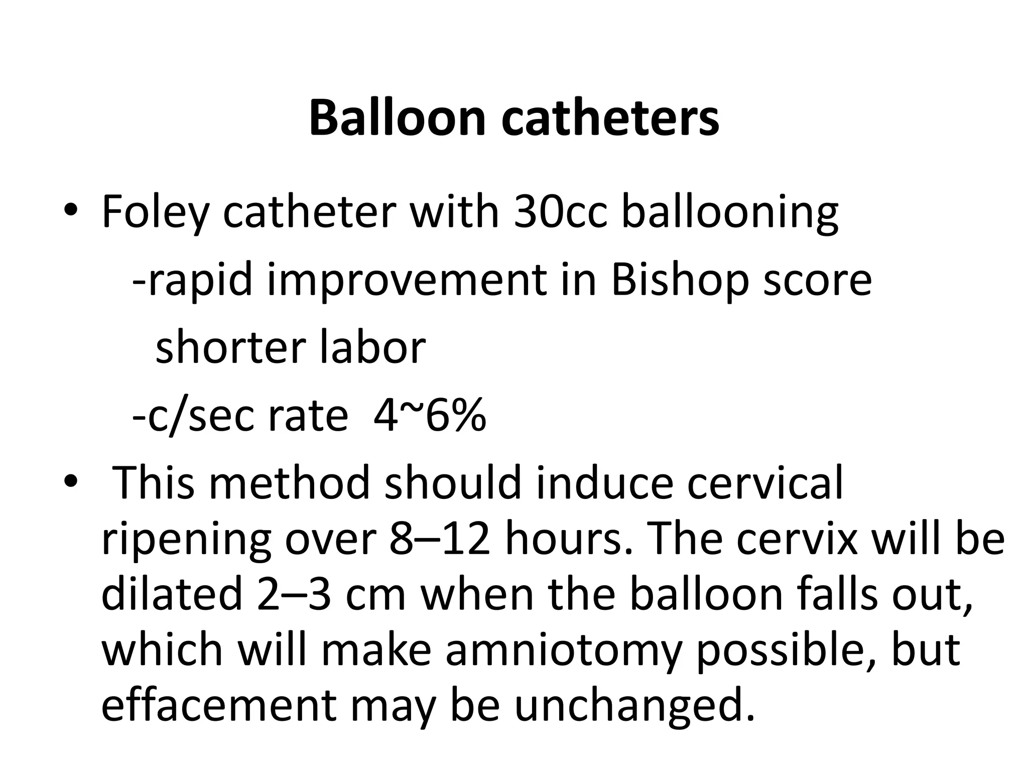 Balloon catheters
• Foley catheter with 30cc ballooning
-rapid improvement in Bishop score
shorter labor
-c/sec rate 4~6%
• This method should induce cervical
ripening over 8–12 hours. The cervix will be
dilated 2–3 cm when the balloon falls out,
which will make amniotomy possible, but
effacement may be unchanged.
 