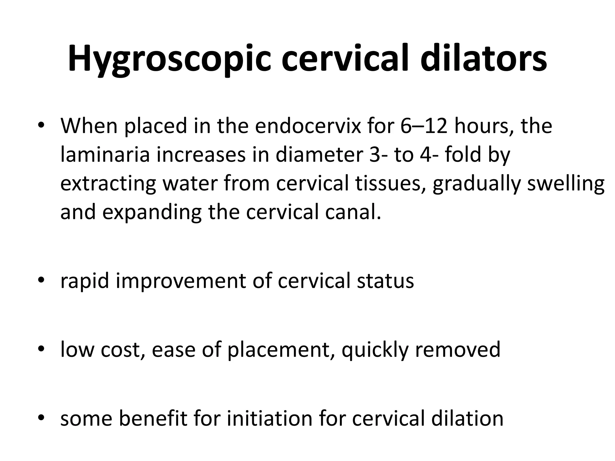 Hygroscopic cervical dilators
• When placed in the endocervix for 6–12 hours, the
laminaria increases in diameter 3- to 4- fold by
extracting water from cervical tissues, gradually swelling
and expanding the cervical canal.
• rapid improvement of cervical status
• low cost, ease of placement, quickly removed
• some benefit for initiation for cervical dilation
 