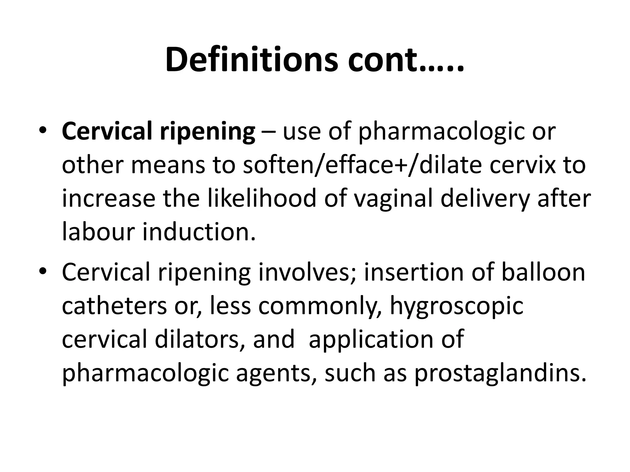 Definitions cont…..
• Cervical ripening – use of pharmacologic or
other means to soften/efface+/dilate cervix to
increase the likelihood of vaginal delivery after
labour induction.
• Cervical ripening involves; insertion of balloon
catheters or, less commonly, hygroscopic
cervical dilators, and application of
pharmacologic agents, such as prostaglandins.
 