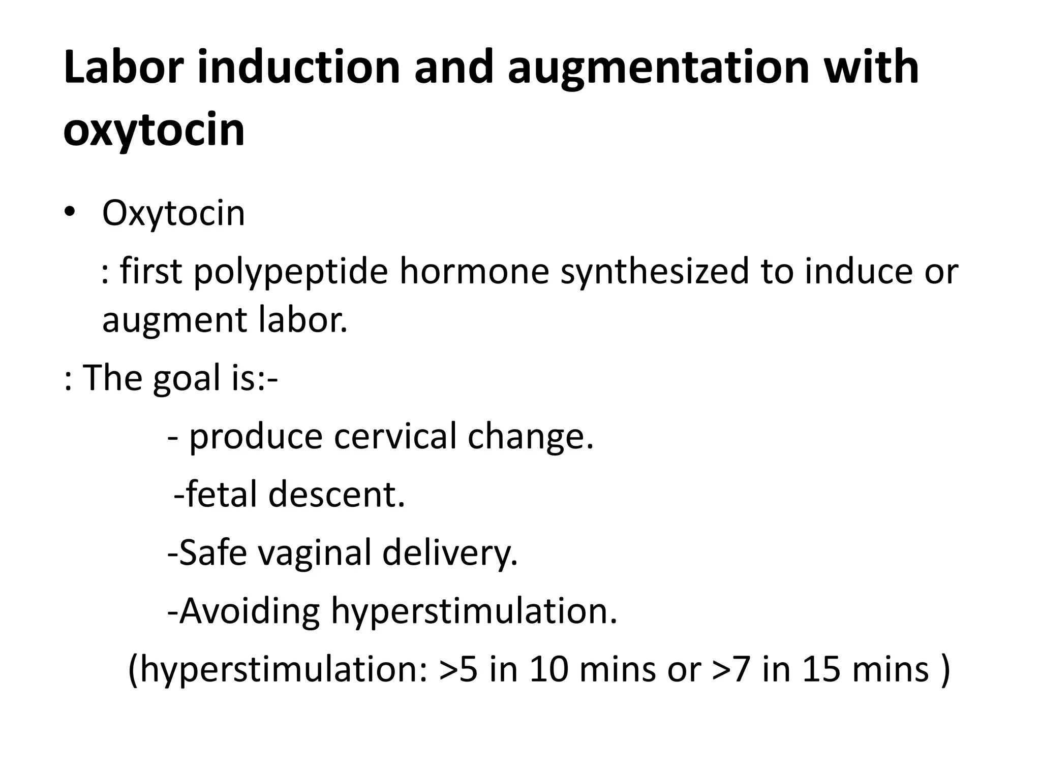 Labor induction and augmentation with
oxytocin
• Oxytocin
: first polypeptide hormone synthesized to induce or
augment labor.
: The goal is:-
- produce cervical change.
-fetal descent.
-Safe vaginal delivery.
-Avoiding hyperstimulation.
(hyperstimulation: >5 in 10 mins or >7 in 15 mins )
 