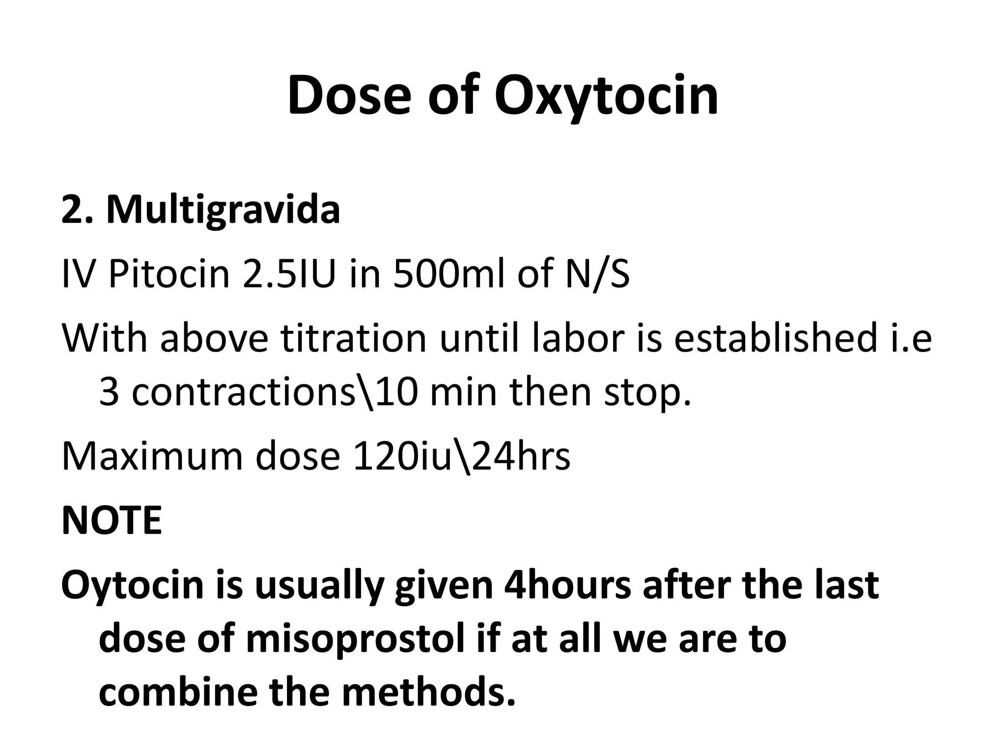 Dose of Oxytocin
2. Multigravida
IV Pitocin 2.5IU in 500ml of N/S
With above titration until labor is established i.e
3 contractions10 min then stop.
Maximum dose 120iu24hrs
NOTE
Oytocin is usually given 4hours after the last
dose of misoprostol if at all we are to
combine the methods.
 