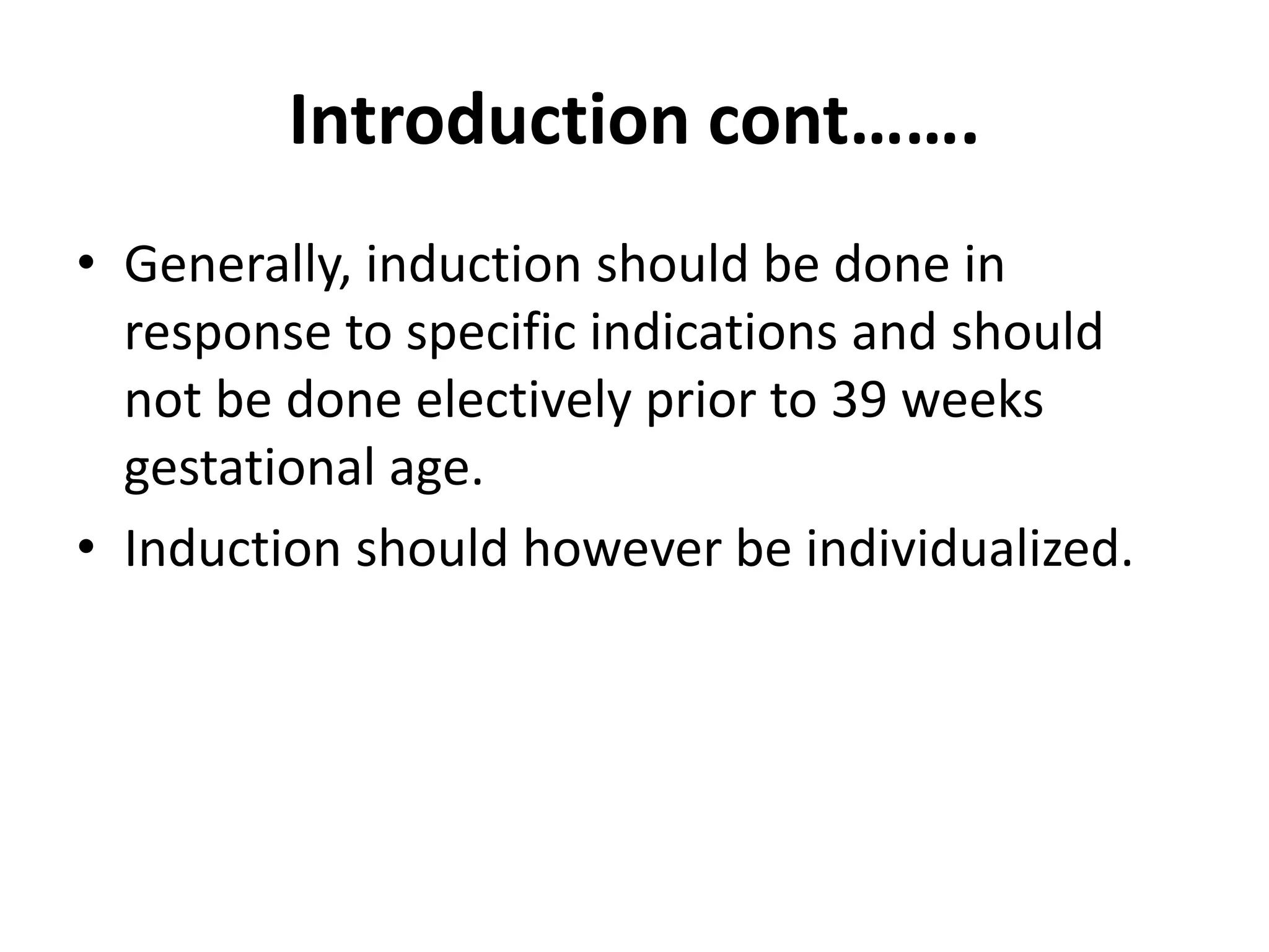 Introduction cont…….
• Generally, induction should be done in
response to specific indications and should
not be done electively prior to 39 weeks
gestational age.
• Induction should however be individualized.
 