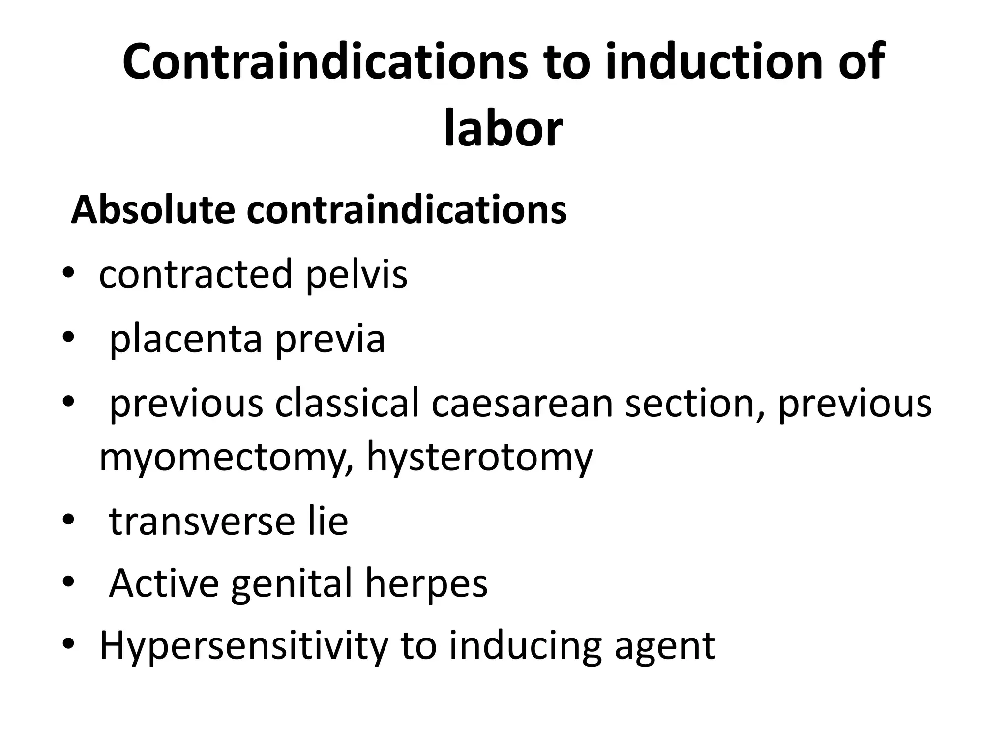 Contraindications to induction of
labor
Absolute contraindications
• contracted pelvis
• placenta previa
• previous classical caesarean section, previous
myomectomy, hysterotomy
• transverse lie
• Active genital herpes
• Hypersensitivity to inducing agent
 