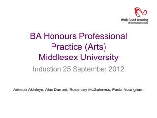 BA Honours Professional
            Practice (Arts)
         Middlesex University
          Induction 25 September 2012

Adesola Akinleye, Alan Durrant, Rosemary McGuinness, Paula Nottingham
 