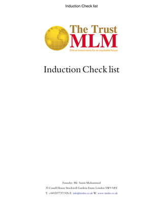Induction Check list
InductionChecklist
Founder: Mr. Samir Mohammed
35 Cassell House Stockwell Gardens Estate London SW9 9AY
T: +4402077371926 E: info@ttmlm.co.uk W: www.ttmlm.co.uk
 