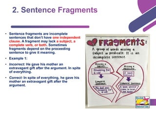 • Sentence fragments are incomplete
sentences that don’t have one independent
clause. A fragment may lack a subject, a
complete verb, or both. Sometimes
fragments depend on the proceeding
sentence to give it meaning.
• Example 1:
• Incorrect: He gave his mother an
extravagant gift after the argument. In spite
of everything.
• Correct: In spite of everything, he gave his
mother an extravagant gift after the
argument.
 