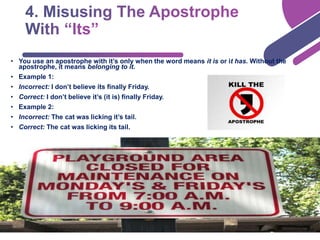 • You use an apostrophe with it’s only when the word means it is or it has. Without the
apostrophe, it means belonging to it.
• Example 1:
• Incorrect: I don’t believe its finally Friday.
• Correct: I don’t believe it’s (it is) finally Friday.
• Example 2:
• Incorrect: The cat was licking it’s tail.
• Correct: The cat was licking its tail.
 