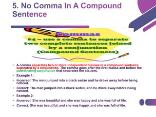 • A comma separates two or more independent clauses in a compound sentence
separated by a conjunction. The comma goes after the first clause and before the
coordinating conjunction that separates the clauses.
• Example 1:
• Incorrect: The man jumped into a black sedan and he drove away before being
noticed.
• Correct: The man jumped into a black sedan, and he drove away before being
noticed.
• Example 2:
• Incorrect: She was beautiful and she was happy and she was full of life.
• Correct: She was beautiful, and she was happy, and she was full of life.
 