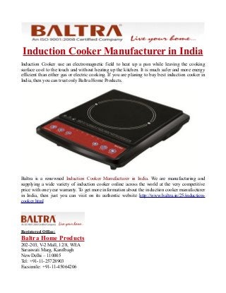 Induction Cooker Manufacturer in India
Induction Cooker use an electromagnetic field to heat up a pan while leaving the cooking
surface cool to the touch and without heating up the kitchen. It is much safer and more energy
efficient than either gas or electric cooking. If you are planing to buy best induction cooker in
India, then you can trust only Baltra Home Products.
Baltra is a renowned Induction Cooker Manufacturer in India. We are manufacturing and
supplying a wide variety of induction cooker online across the world at the very competitive
price with one year warranty. To get more information about the induction cooker manufacturer
in India, then just you can visit on its authentic website http://www.baltra.in/25/induction-
cooker.html
Registered Office:
Baltra Home Products
202-203, V-2 Mall, 12/8, WEA
Saraswati Marg, Karolbagh
New Delhi – 110005
Tel: +91-11-25728903
Facsimile: +91-11-45064206
 