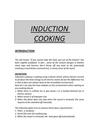 INDUCTION
COOKING
INTRODUCTION
The old maxim "if you cannot take the heat, get out of the kitchen" has
been slightly outdated. In fact , some of the newest designs in kitchen
stove tops and burners don't throw off any heat at all, potentially
creating a cool kitchen environment, in every sense of the word.
DEFINITION:
Induction cooking is cooking using a device which utilizes electric current
to produce the heat energy as all electric stoves do but the difference lies
in that it does not release heat to the immediate environment.
Now let's see why the heat radiates to the environment while cooking on
any cooking device-
1. When there is a flame (as in gas stoves ) or a heated element (as in
electric stoves).
2. When vessel is of improper size.
3. When the flame does not stop when the vessel is removed, the same
requires to be switched off manually.
The Induction plate tries to achieve these basic requirements.-
1. There is no flame.
2. Vessel fits over the cooking top.
3. When the vessel is removed, the heat goes off automatically.
 