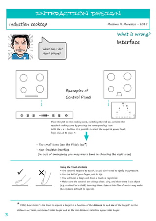 INTERACTION DESIGN
Massimo N. Marrazzo - 2017Induction cooktop
INTERACTION DESIGN
3
* Fitts's Law states "...the time to acquire a target is a function of the distance to and size of the target". As the
distance increases, movement takes longer and as the size decreases selection again takes longer.
What can I do?
How? Where?
Place the pot on the cooking zone, switching the hob on, activate the
required cooking zone by pressing the corresponding icon.
With the + e - buttons it is possible to select the required power level,
from min. 0 to max. 9.
- Too small icons (see the Fitts s law*)
- Non-intuitive interface
(in case of emergency you may waste time in choosing the right icon)
Examples of
Control Panel
Using the Touch Controls
The controls respond to touch, so you don t need to apply any pressure.
Use the ball of your finger, not its tip.
You will hear a beep each time a touch is registered.
Make sure the controls are always clean, dry, and that there is no object
(e.g. a utensil or a cloth) covering them. Even a thin film of water may make
the controls difficult to operate.
What is wrong?
Interface
 