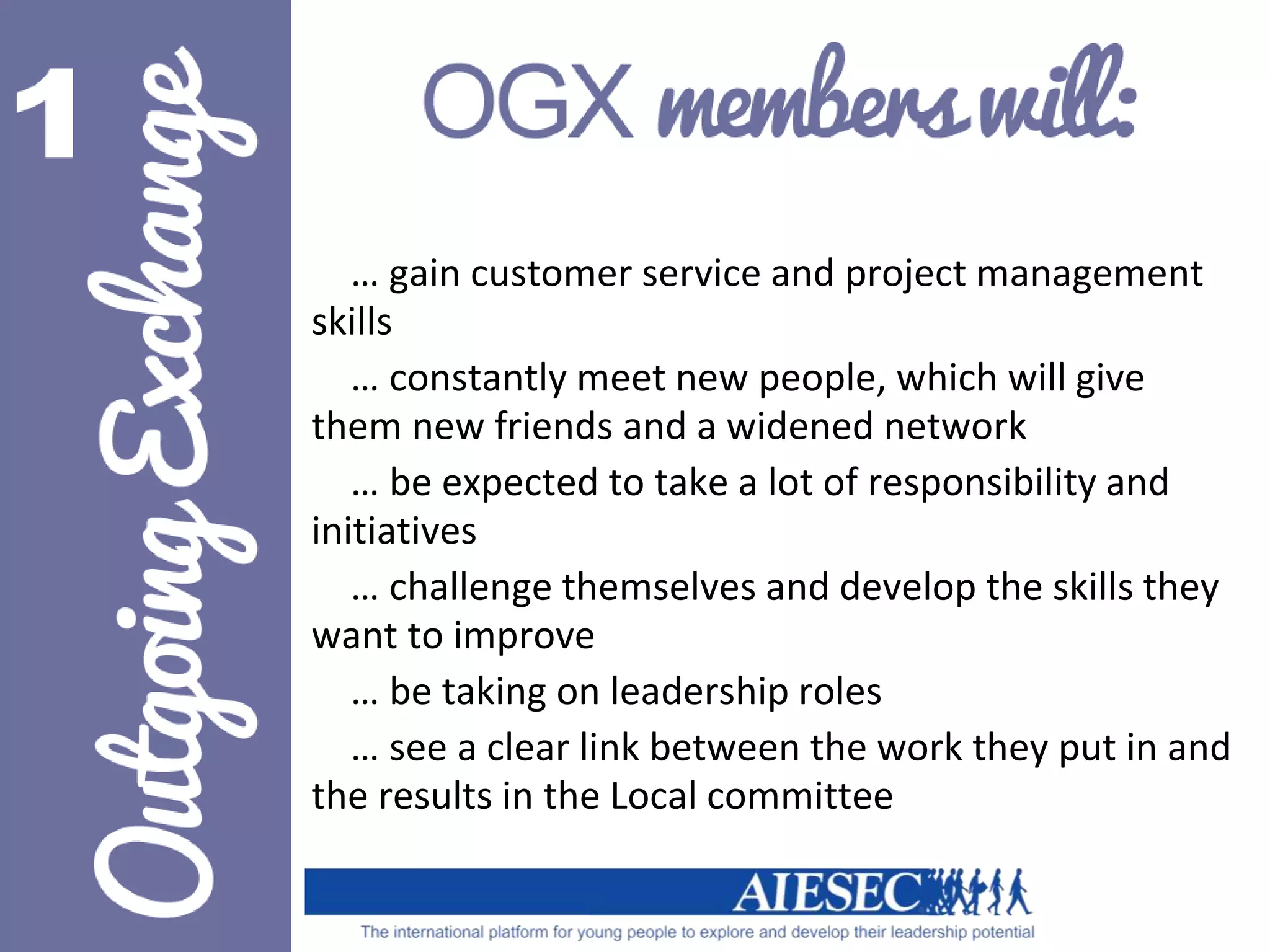 … gain customer service and project management 
skills 
… constantly meet new people, which will give 
them new friends and a widened network 
… be expected to take a lot of responsibility and 
initiatives 
… challenge themselves and develop the skills they 
want to improve 
… be taking on leadership roles 
… see a clear link between the work they put in and 
the results in the Local committee 
 