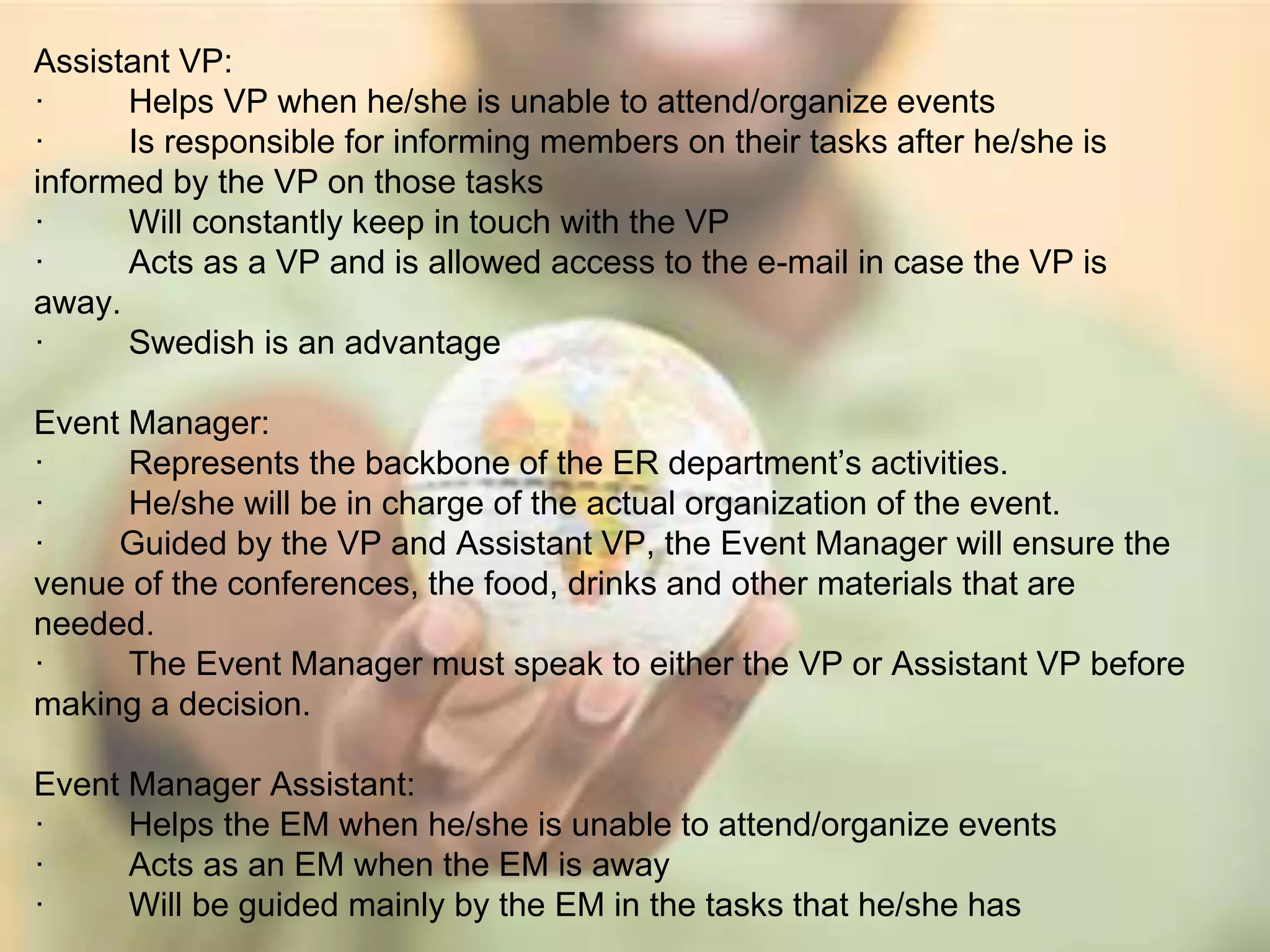Assistant VP: 
· Helps VP when he/she is unable to attend/organize events 
· Is responsible for informing members on their tasks after he/she is 
informed by the VP on those tasks 
· Will constantly keep in touch with the VP 
· Acts as a VP and is allowed access to the e-mail in case the VP is 
away. 
· Swedish is an advantage 
Event Manager: 
· Represents the backbone of the ER department’s activities. 
· He/she will be in charge of the actual organization of the event. 
· Guided by the VP and Assistant VP, the Event Manager will ensure the 
venue of the conferences, the food, drinks and other materials that are 
needed. 
· The Event Manager must speak to either the VP or Assistant VP before 
making a decision. 
Event Manager Assistant: 
· Helps the EM when he/she is unable to attend/organize events 
· Acts as an EM when the EM is away 
· Will be guided mainly by the EM in the tasks that he/she has 
 