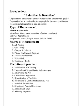 Introduction:
“Induction & Detection”
Organizational effectiveness can rise by recruitment of competent people.
Organization has to continually recruit people for its vacant position this
process is called recruitment and placement.
Type of Recruitment:
Internal Recruitment:
Internal recruitment mean promotion of extend recruitment
External Recruitment:
The post fills by recruiting of person form the market.
Source of Recruitment:
1. Job Posting
2. Gate Hiring
3. Campus Recruitment
4. Private Employment Agencies
5. Media Advertisement
6. Direct Mail
7. Contingency Rolls
Recruitment process:
1. Identification of a Vacancy
2. Preparation of Requisition for Advertisement
3. Advertizing the Post
4. Collection of Application
5. Determination of Candidate
6. Information to Candidate about interviews
7. Interview for selection
8. Selection of Potential Employees
9. Appointment letter
10. Enlisting employee
 