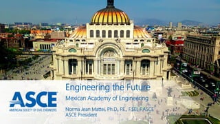 Engineering the Future
Norma Jean Mattei, Ph.D., P.E., F.SEI, F.ASCE
ASCE President
Mexican Academy of Engineering
 