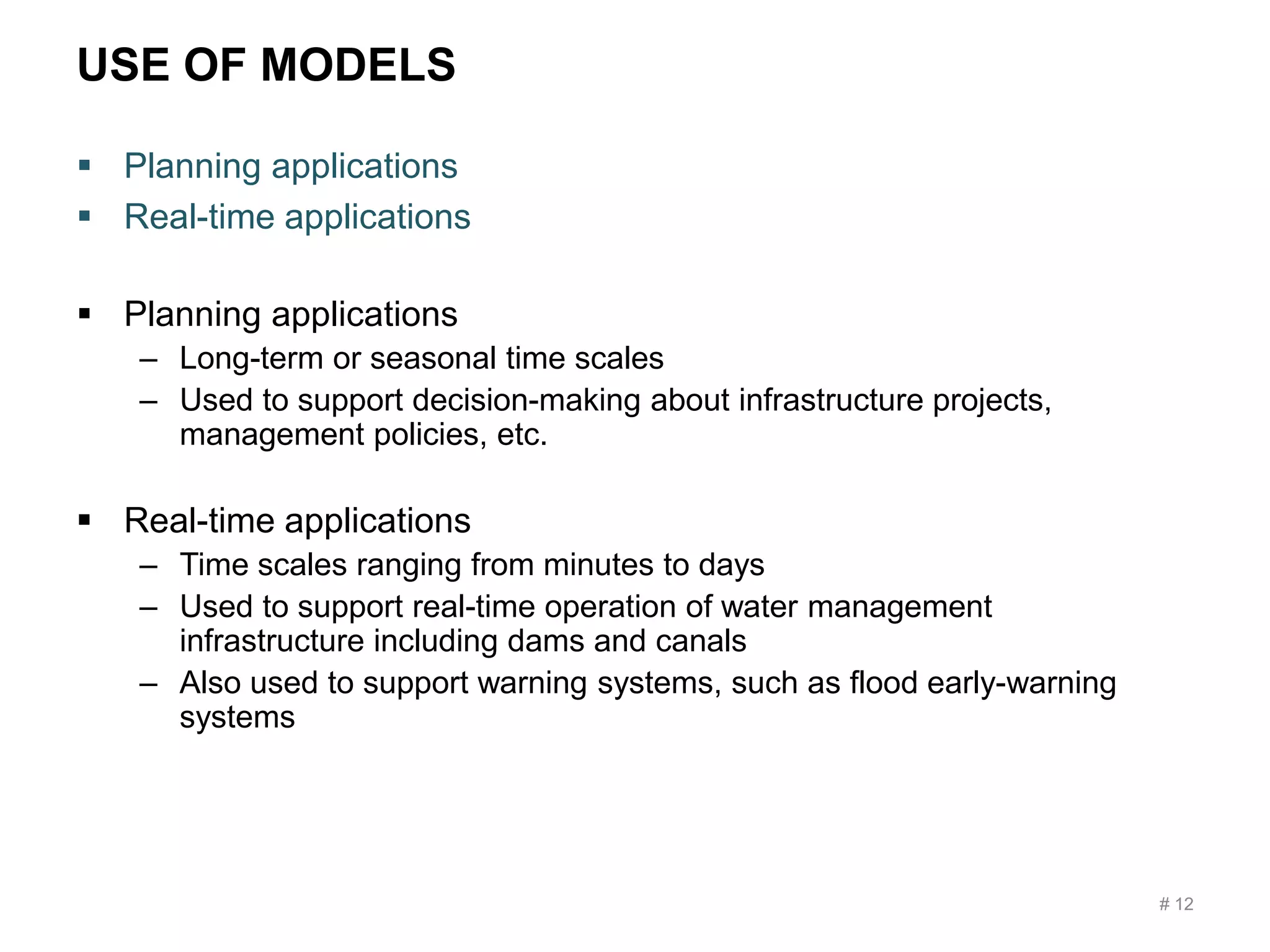 USE OF MODELS
 Planning applications
 Real-time applications
 Planning applications
– Long-term or seasonal time scales
– Used to support decision-making about infrastructure projects,
management policies, etc.
 Real-time applications
– Time scales ranging from minutes to days
– Used to support real-time operation of water management
infrastructure including dams and canals
– Also used to support warning systems, such as flood early-warning
systems
# 12
 