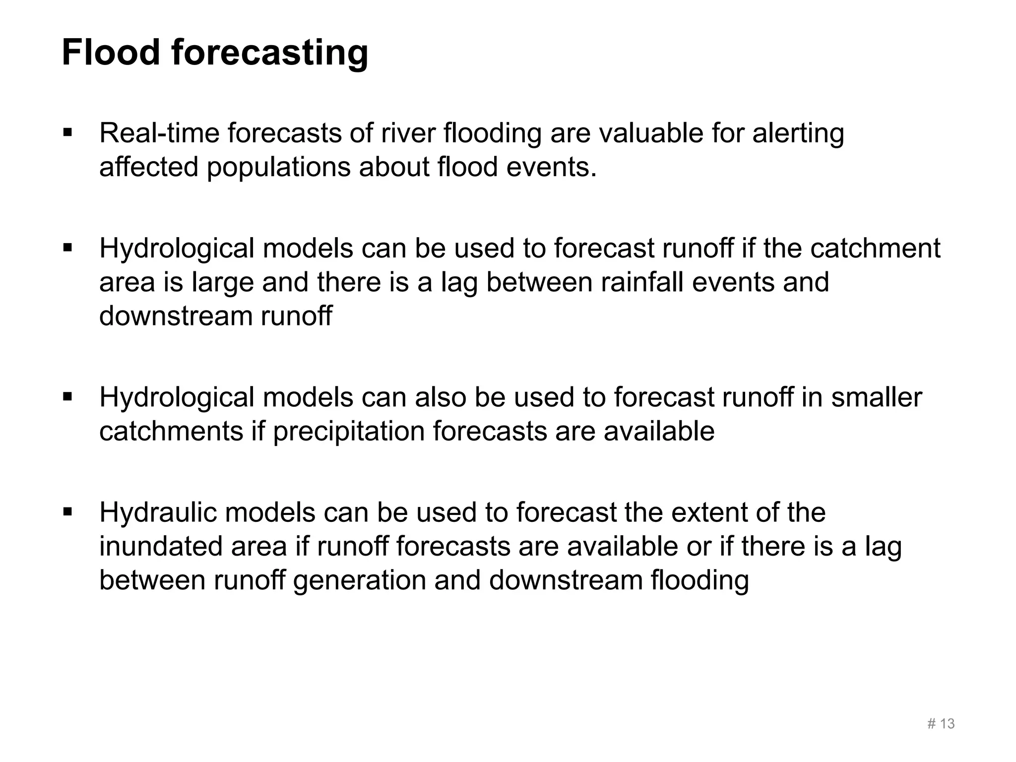 Flood forecasting
 Real-time forecasts of river flooding are valuable for alerting
affected populations about flood events.
 Hydrological models can be used to forecast runoff if the catchment
area is large and there is a lag between rainfall events and
downstream runoff
 Hydrological models can also be used to forecast runoff in smaller
catchments if precipitation forecasts are available
 Hydraulic models can be used to forecast the extent of the
inundated area if runoff forecasts are available or if there is a lag
between runoff generation and downstream flooding
# 13
 