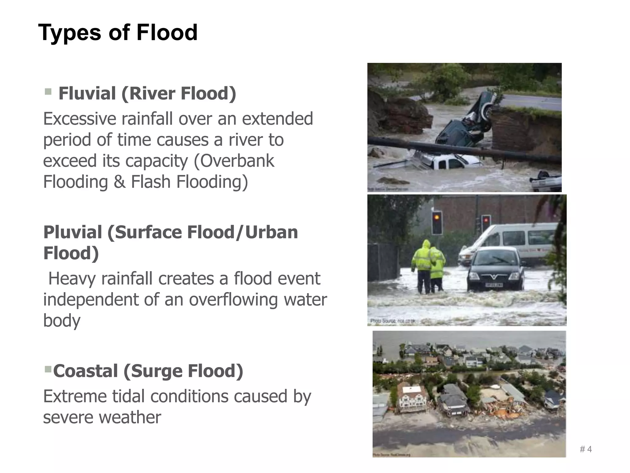 Types of Flood
# 4
 Fluvial (River Flood)
Excessive rainfall over an extended
period of time causes a river to
exceed its capacity (Overbank
Flooding & Flash Flooding)
Pluvial (Surface Flood/Urban
Flood)
Heavy rainfall creates a flood event
independent of an overflowing water
body
Coastal (Surge Flood)
Extreme tidal conditions caused by
severe weather
 