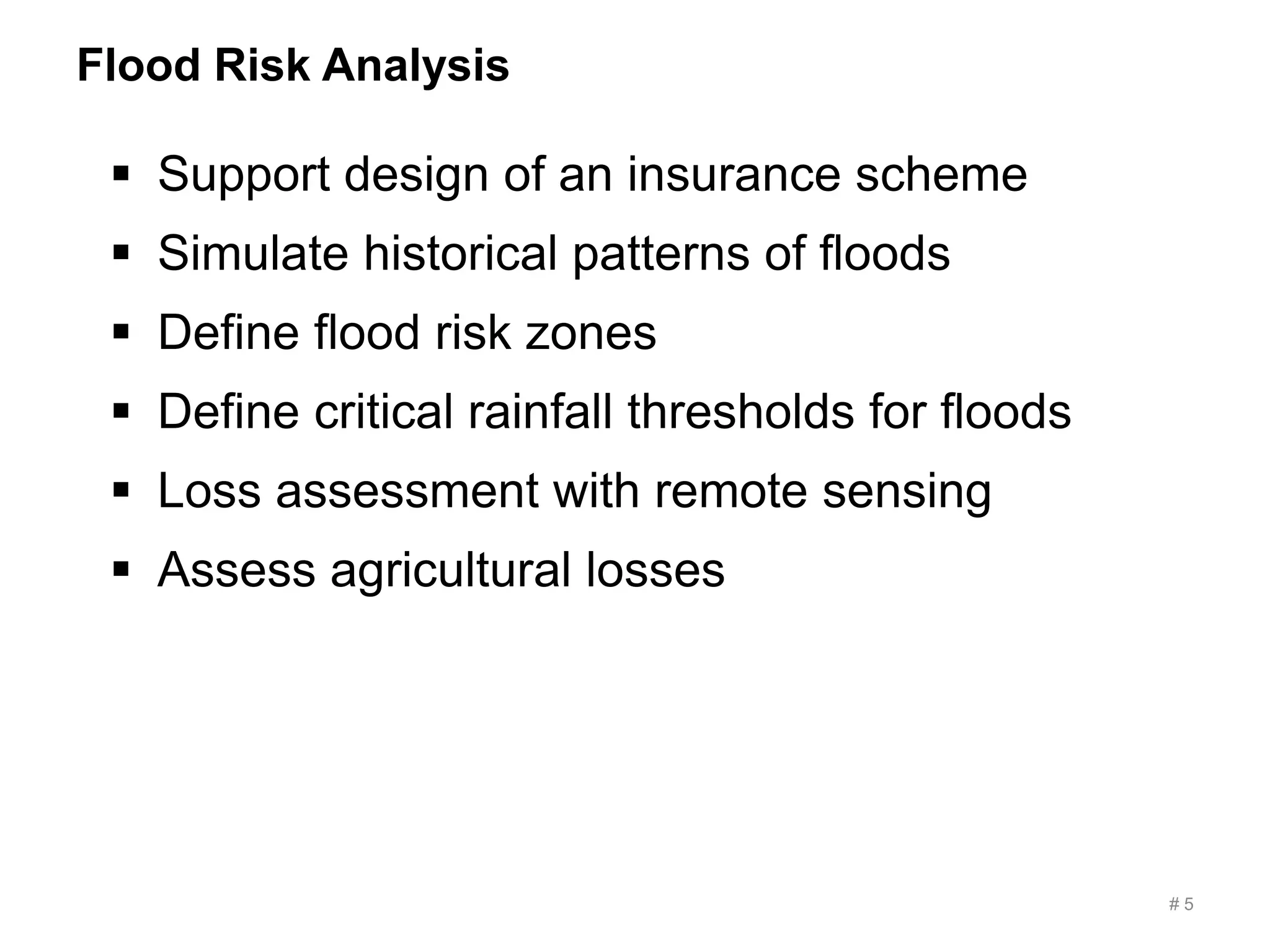 Flood Risk Analysis
# 5
 Support design of an insurance scheme
 Simulate historical patterns of floods
 Define flood risk zones
 Define critical rainfall thresholds for floods
 Loss assessment with remote sensing
 Assess agricultural losses
 