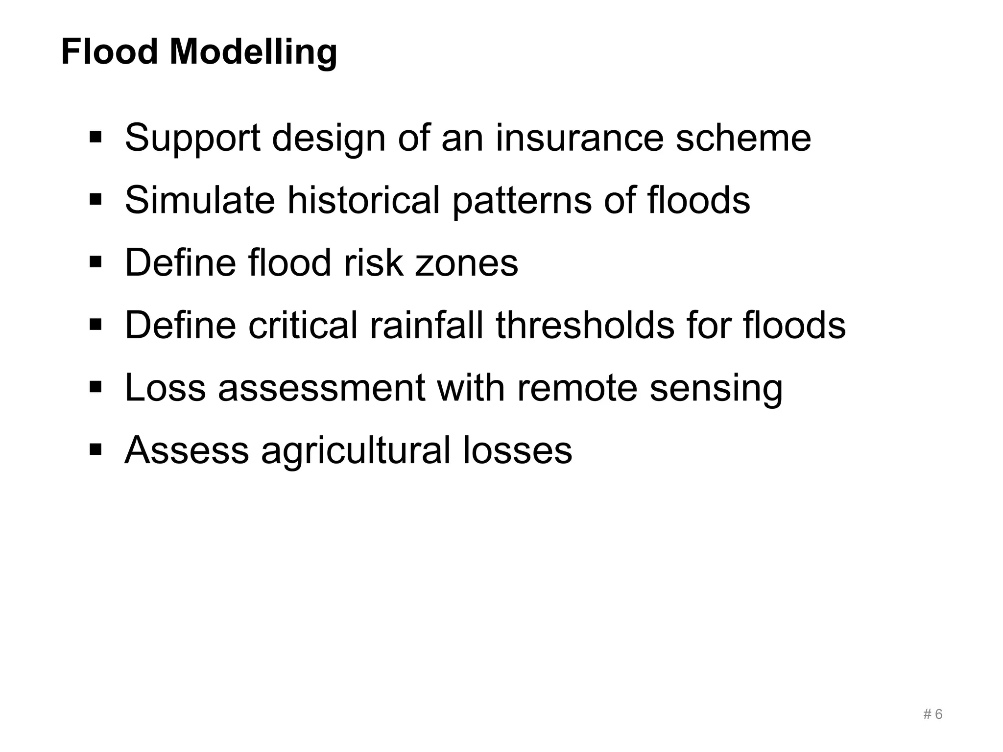 Flood Modelling
# 6
 Support design of an insurance scheme
 Simulate historical patterns of floods
 Define flood risk zones
 Define critical rainfall thresholds for floods
 Loss assessment with remote sensing
 Assess agricultural losses
 