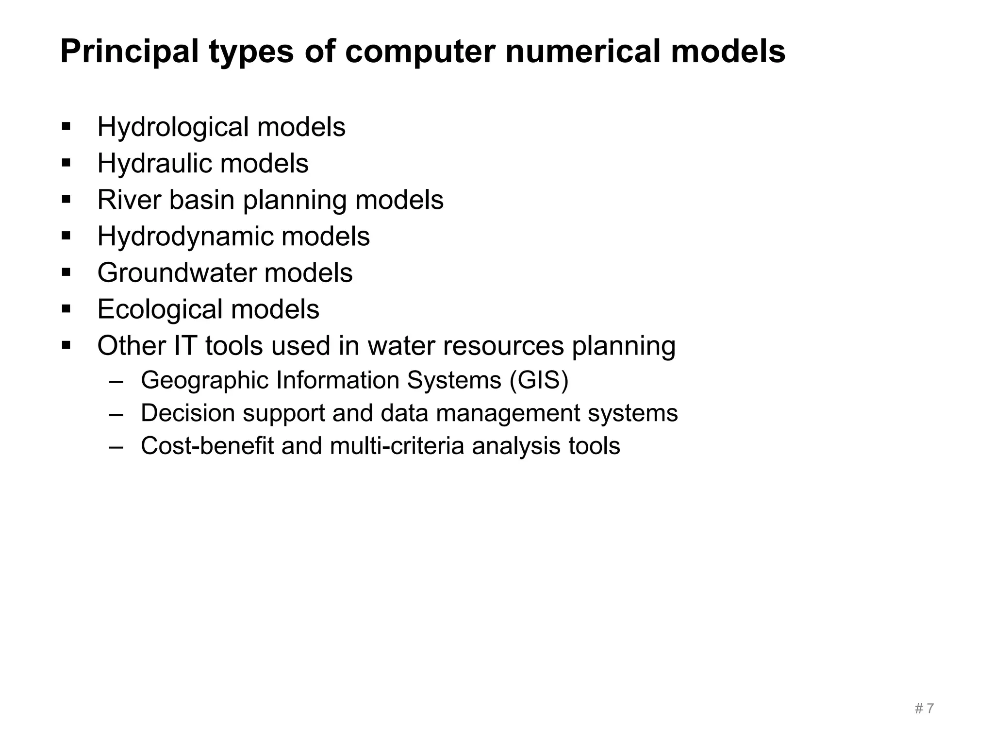 Principal types of computer numerical models
# 7
 Hydrological models
 Hydraulic models
 River basin planning models
 Hydrodynamic models
 Groundwater models
 Ecological models
 Other IT tools used in water resources planning
– Geographic Information Systems (GIS)
– Decision support and data management systems
– Cost-benefit and multi-criteria analysis tools
 