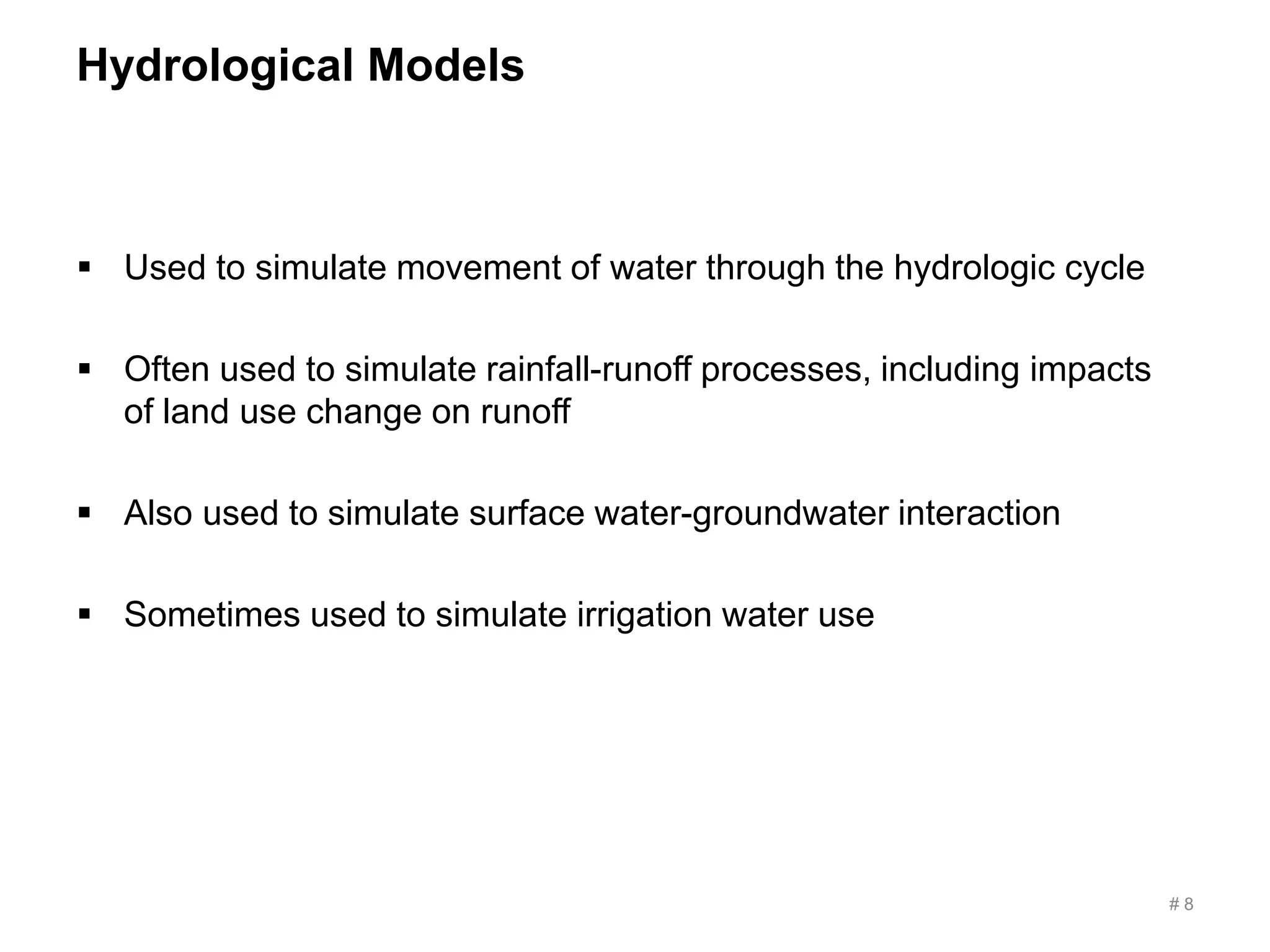 Hydrological Models
 Used to simulate movement of water through the hydrologic cycle
 Often used to simulate rainfall-runoff processes, including impacts
of land use change on runoff
 Also used to simulate surface water-groundwater interaction
 Sometimes used to simulate irrigation water use
# 8
 