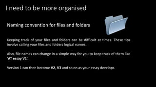 Keeping track of your files and folders can be difficult at times. These tips
involve calling your files and folders logical names.
Also, file names can change in a simple way for you to keep track of them like
‘AT essay V1’.
Version 1 can then become V2, V3 and so on as your essay develops.
Naming convention for files and folders
I need to be more organised
 