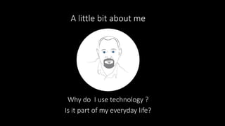 A little bit about me
Why do I use technology ?
Is it part of my everyday life?
 