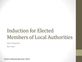 Induction for Elected
Members of Local Authorities
John Edwards
Barrister
©John Edwards Barrister 2013
 