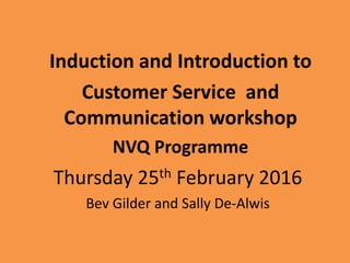 Thursday 25th February 2016
Bev Gilder and Sally De-Alwis
Induction and Introduction to
Customer Service and
Communication workshop
NVQ Programme
 