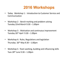 2016 Workshops
• Today Workshop 1 : Introduction to Customer Service and
Communication
• Workshop 2 : Bench marking and problem solving
Tuesday 22nd March 9.30 – 1.00pm
• Workshop 3 : Motivation and continuous improvement
Tuesday 26th April 9.30 – 1.00pm
• Workshop 4: Rules, Regulations and legislation
Thursday 26th May 9.30 – 1.00pm
• Workshop 5 : Team working, building and influencing skills
Tues 28th June 9.30 – 1.00pm
 