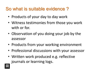 So what is suitable evidence ?
• Products of your day to day work
• Witness testimonies from those you work
with or for.
• Observation of you doing your job by the
assessor
• Products from your working environment
• Professional discussions with your assessor
• Written work produced e.g. reflective
journals or learning logs.
 