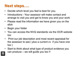 Next steps….
• Decide which level you feel is best for you.
• Introductions - Your assessor will make contact and
arrange to visit you and get to know you and your work
• Please read the information we have given you on the
stick
• Begin your folder
• You can access the NVQ standards via the OCR website
too
• Print our job description and most recent appraisal for
the assessor to see ( plus a current cv if you have one
too )
• Start to think about what type of product evidence you
can produce – we will guide you too !!
 