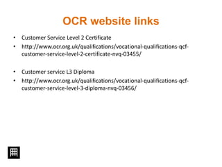 OCR website links
• Customer Service Level 2 Certificate
• http://www.ocr.org.uk/qualifications/vocational-qualifications-qcf-
customer-service-level-2-certificate-nvq-03455/
• Customer service L3 Diploma
• http://www.ocr.org.uk/qualifications/vocational-qualifications-qcf-
customer-service-level-3-diploma-nvq-03456/
 