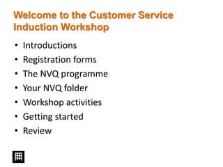 Welcome to the Customer Service
Induction Workshop
• Introductions
• Registration forms
• The NVQ programme
• Your NVQ folder
• Workshop activities
• Getting started
• Review
 