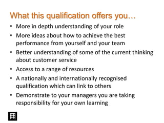 What this qualification offers you…
• More in depth understanding of your role
• More ideas about how to achieve the best
performance from yourself and your team
• Better understanding of some of the current thinking
about customer service
• Access to a range of resources
• A nationally and internationally recognised
qualification which can link to others
• Demonstrate to your managers you are taking
responsibility for your own learning
 
