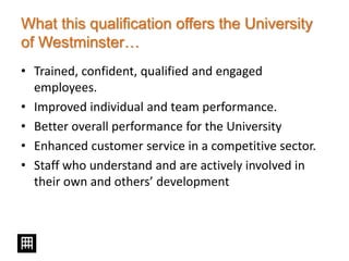 What this qualification offers the University
of Westminster…
• Trained, confident, qualified and engaged
employees.
• Improved individual and team performance.
• Better overall performance for the University
• Enhanced customer service in a competitive sector.
• Staff who understand and are actively involved in
their own and others’ development
 