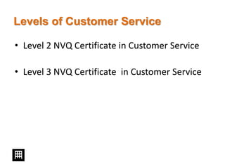 Levels of Customer Service
• Level 2 NVQ Certificate in Customer Service
• Level 3 NVQ Certificate in Customer Service
 