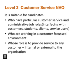 Level 2 Customer Service NVQ
It is suitable for candidates:
• Who have particular customer service and
administrative job roles(interfacing with
customers, students, clients, service users)
• Who are working in a customer focussed
environment
• Whose role is to provide service to any
customer – internal or external to the
organisation
 