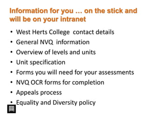 Information for you … on the stick and
will be on your intranet
• West Herts College contact details
• General NVQ information
• Overview of levels and units
• Unit specification
• Forms you will need for your assessments
• NVQ OCR forms for completion
• Appeals process
• Equality and Diversity policy
 