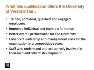 What this qualification offers the University
of Westminster…
• Trained, confident, qualified and engaged
employees.
• Improved individual and team performance.
• Better overall performance for the University
• Enhanced leadership and management skills for the
organisation in a competitive sector.
• Staff who understand and are actively involved in
their own and others’ development
 