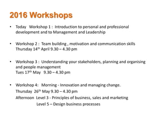 2016 Workshops
• Today Workshop 1 : Introduction to personal and professional
development and to Management and Leadership
• Workshop 2 : Team building , motivation and communication skills
Thursday 14th April 9.30 – 4.30 pm
• Workshop 3 : Understanding your stakeholders, planning and organising
and people management
Tues 17th May 9.30 – 4.30 pm
• Workshop 4: Morning - Innovation and managing change.
Thursday 26th May 9.30 – 4.30 pm
Afternoon Level 3 - Principles of business, sales and marketing
Level 5 – Design business processes
 