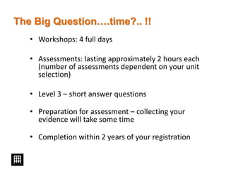 The Big Question….time?.. !!
• Workshops: 4 full days
• Assessments: lasting approximately 2 hours each
(number of assessments dependent on your unit
selection)
• Level 3 – short answer questions
• Preparation for assessment – collecting your
evidence will take some time
• Completion within 2 years of your registration
 